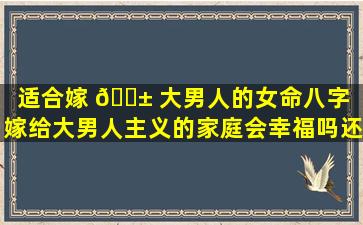 适合嫁 🐱 大男人的女命八字（嫁给大男人主义的家庭会幸福吗还有重男轻女 🐋 的家庭）